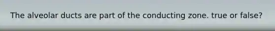The alveolar ducts are part of the conducting zone. true or false?