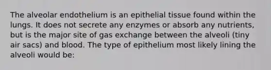 The alveolar endothelium is an epithelial tissue found within the lungs. It does not secrete any enzymes or absorb any nutrients, but is the major site of gas exchange between the alveoli (tiny air sacs) and blood. The type of epithelium most likely lining the alveoli would be: