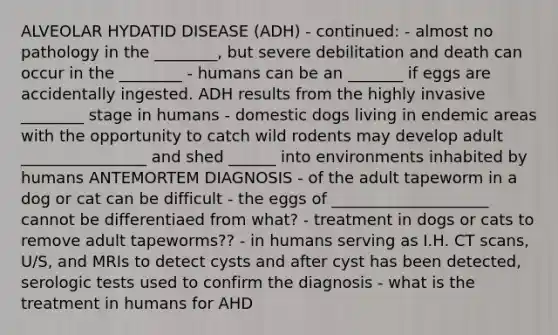 ALVEOLAR HYDATID DISEASE (ADH) - continued: - almost no pathology in the ________, but severe debilitation and death can occur in the ________ - humans can be an _______ if eggs are accidentally ingested. ADH results from the highly invasive ________ stage in humans - domestic dogs living in endemic areas with the opportunity to catch wild rodents may develop adult ________________ and shed ______ into environments inhabited by humans ANTEMORTEM DIAGNOSIS - of the adult tapeworm in a dog or cat can be difficult - the eggs of ____________________ cannot be differentiaed from what? - treatment in dogs or cats to remove adult tapeworms?? - in humans serving as I.H. CT scans, U/S, and MRIs to detect cysts and after cyst has been detected, serologic tests used to confirm the diagnosis - what is the treatment in humans for AHD