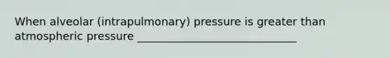 When alveolar (intrapulmonary) pressure is greater than atmospheric pressure _____________________________