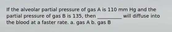 If the alveolar partial pressure of gas A is 110 mm Hg and the partial pressure of gas B is 135, then __________ will diffuse into the blood at a faster rate. a. gas A b. gas B