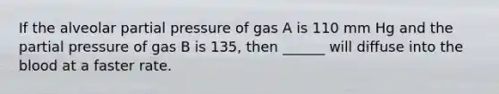 If the alveolar partial pressure of gas A is 110 mm Hg and the partial pressure of gas B is 135, then ______ will diffuse into the blood at a faster rate.