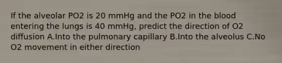 If the alveolar PO2 is 20 mmHg and the PO2 in the blood entering the lungs is 40 mmHg, predict the direction of O2 diffusion A.Into the pulmonary capillary B.Into the alveolus C.No O2 movement in either direction