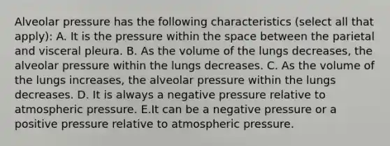 Alveolar pressure has the following characteristics (select all that apply): A. It is the pressure within the space between the parietal and visceral pleura. B. As the volume of the lungs decreases, the alveolar pressure within the lungs decreases. C. As the volume of the lungs increases, the alveolar pressure within the lungs decreases. D. It is always a negative pressure relative to atmospheric pressure. E.It can be a negative pressure or a positive pressure relative to atmospheric pressure.