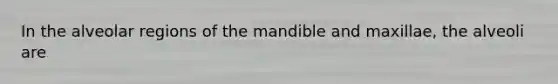 In the alveolar regions of the mandible and maxillae, the alveoli are