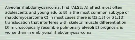 Alveolar rhabdomyosarcoma, find FALSE: A) affect most often adolescents and young adults B) is the most common subtype of rhabdomyosarcoma C) in most cases there is t(2;13) or t(1;13) translocation that interferes with skeletal muscle differentiation D) microscopically resemble pulmonary alveoli E) prognosis is worse than in embryonal rhabdomyosarcoma