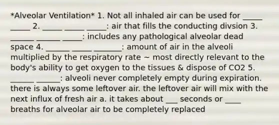 *Alveolar Ventilation* 1. Not all inhaled air can be used for _____ _____ 2. _____ _____ _____: air that fills the conducting divsion 3. ______ ______ _____: includes any pathological alveolar dead space 4. ______ _____ _______: amount of air in the alveoli multiplied by the respiratory rate ~ most directly relevant to the body's ability to get oxygen to the tissues & dispose of CO2 5. ______ ______: alveoli never completely empty during expiration. there is always some leftover air. the leftover air will mix with the next influx of fresh air a. it takes about ___ seconds or ____ breaths for alveolar air to be completely replaced