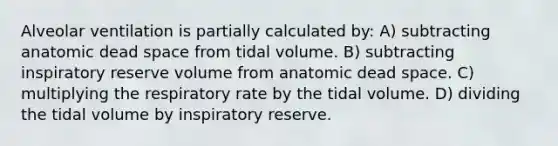 Alveolar ventilation is partially calculated by: A) subtracting anatomic dead space from tidal volume. B) subtracting inspiratory reserve volume from anatomic dead space. C) multiplying the respiratory rate by the tidal volume. D) dividing the tidal volume by inspiratory reserve.