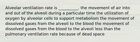 Alveolar ventilation rate is __________. the movement of air into and out of the alveoli during a particular time the utilization of oxygen by alveolar cells to support metabolism the movement of dissolved gases from the alveoli to the blood the movement of dissolved gases from the blood to the alveoli less than the pulmonary ventilation rate because of dead space