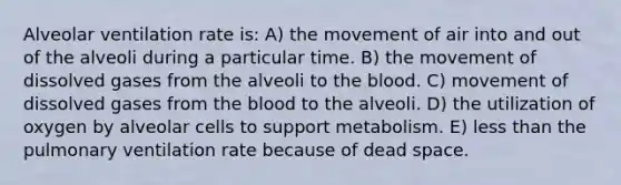 Alveolar ventilation rate is: A) the movement of air into and out of the alveoli during a particular time. B) the movement of dissolved gases from the alveoli to the blood. C) movement of dissolved gases from the blood to the alveoli. D) the utilization of oxygen by alveolar cells to support metabolism. E) less than the pulmonary ventilation rate because of dead space.