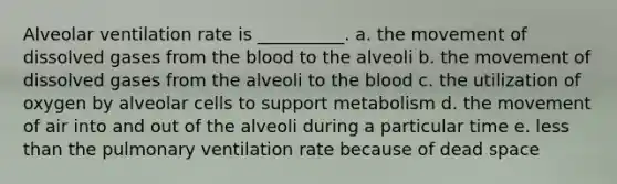 Alveolar ventilation rate is __________. a. the movement of dissolved gases from the blood to the alveoli b. the movement of dissolved gases from the alveoli to the blood c. the utilization of oxygen by alveolar cells to support metabolism d. the movement of air into and out of the alveoli during a particular time e. less than the pulmonary ventilation rate because of dead space