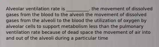 Alveolar ventilation rate is __________. the movement of dissolved gases from <a href='https://www.questionai.com/knowledge/k7oXMfj7lk-the-blood' class='anchor-knowledge'>the blood</a> to the alveoli the movement of dissolved gases from the alveoli to the blood the utilization of oxygen by alveolar cells to support metabolism <a href='https://www.questionai.com/knowledge/k7BtlYpAMX-less-than' class='anchor-knowledge'>less than</a> the pulmonary ventilation rate because of dead space the movement of air into and out of the alveoli during a particular time