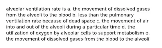 alveolar ventilation rate is a. the movement of dissolved gases from the alveoli to the blood b. less than the pulmonary ventilation rate because of dead space c. the movement of air into and out of the alveoli during a particular time d. the utilization of oxygen by alveolar cells to support metabolism e. the movement of dissolved gases from the blood to the alveoli