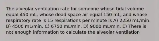 The alveolar ventilation rate for someone whose tidal volume equal 450 mL, whose dead space air equal 150 mL, and whose respiratory rate is 15 respirations per minute is A) 2250 mL/min. B) 4500 mL/min. C) 6750 mL/min. D) 9000 mL/min. E) There is not enough information to calculate the alveolar ventilation