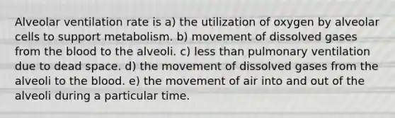 Alveolar ventilation rate is a) the utilization of oxygen by alveolar cells to support metabolism. b) movement of dissolved gases from the blood to the alveoli. c) less than pulmonary ventilation due to dead space. d) the movement of dissolved gases from the alveoli to the blood. e) the movement of air into and out of the alveoli during a particular time.