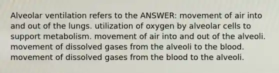 Alveolar ventilation refers to the ANSWER: movement of air into and out of the lungs. utilization of oxygen by alveolar cells to support metabolism. movement of air into and out of the alveoli. movement of dissolved gases from the alveoli to the blood. movement of dissolved gases from the blood to the alveoli.