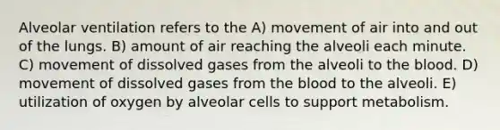 Alveolar ventilation refers to the A) movement of air into and out of the lungs. B) amount of air reaching the alveoli each minute. C) movement of dissolved gases from the alveoli to the blood. D) movement of dissolved gases from the blood to the alveoli. E) utilization of oxygen by alveolar cells to support metabolism.