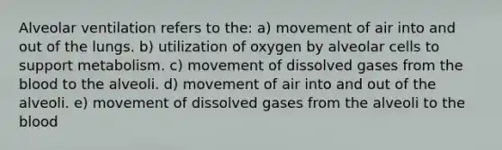 Alveolar ventilation refers to the: a) movement of air into and out of the lungs. b) utilization of oxygen by alveolar cells to support metabolism. c) movement of dissolved gases from <a href='https://www.questionai.com/knowledge/k7oXMfj7lk-the-blood' class='anchor-knowledge'>the blood</a> to the alveoli. d) movement of air into and out of the alveoli. e) movement of dissolved gases from the alveoli to the blood