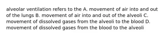 alveolar ventilation refers to the A. movement of air into and out of the lungs B. movement of air into and out of the alveoli C. movement of dissolved gases from the alveoli to the blood D. movement of dissolved gases from the blood to the alveoli