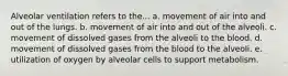 Alveolar ventilation refers to the... a. movement of air into and out of the lungs. b. movement of air into and out of the alveoli. c. movement of dissolved gases from the alveoli to the blood. d. movement of dissolved gases from the blood to the alveoli. e. utilization of oxygen by alveolar cells to support metabolism.