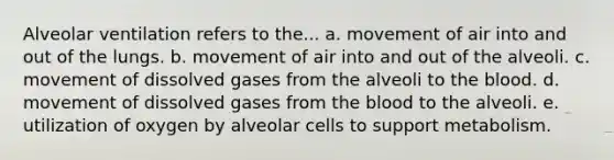 Alveolar ventilation refers to the... a. movement of air into and out of the lungs. b. movement of air into and out of the alveoli. c. movement of dissolved gases from the alveoli to the blood. d. movement of dissolved gases from the blood to the alveoli. e. utilization of oxygen by alveolar cells to support metabolism.