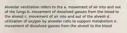 Alveolar ventilation refers to the a. movement of air into and out of the lungs b. movement of dissolved gasses from the blood to the alveoli c. movement of air into and out of the alveoli d. utilization of oxygen by alveolar cells to support metabolism e. movement of dissolved gasses from the alveoli to the blood