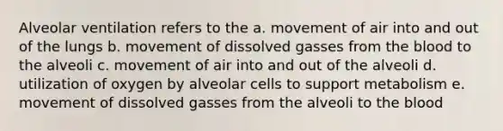 Alveolar ventilation refers to the a. movement of air into and out of the lungs b. movement of dissolved gasses from the blood to the alveoli c. movement of air into and out of the alveoli d. utilization of oxygen by alveolar cells to support metabolism e. movement of dissolved gasses from the alveoli to the blood