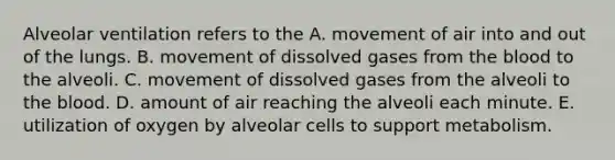 Alveolar ventilation refers to the A. movement of air into and out of the lungs. B. movement of dissolved gases from <a href='https://www.questionai.com/knowledge/k7oXMfj7lk-the-blood' class='anchor-knowledge'>the blood</a> to the alveoli. C. movement of dissolved gases from the alveoli to the blood. D. amount of air reaching the alveoli each minute. E. utilization of oxygen by alveolar cells to support metabolism.