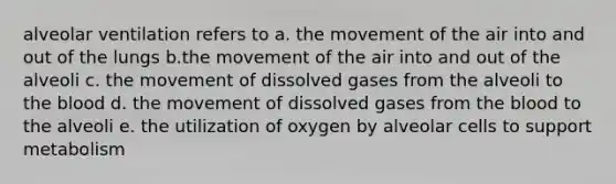 alveolar ventilation refers to a. the movement of the air into and out of the lungs b.the movement of the air into and out of the alveoli c. the movement of dissolved gases from the alveoli to the blood d. the movement of dissolved gases from the blood to the alveoli e. the utilization of oxygen by alveolar cells to support metabolism