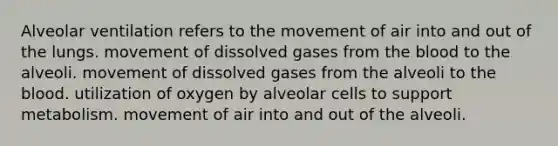 Alveolar ventilation refers to the movement of air into and out of the lungs. movement of dissolved gases from the blood to the alveoli. movement of dissolved gases from the alveoli to the blood. utilization of oxygen by alveolar cells to support metabolism. movement of air into and out of the alveoli.