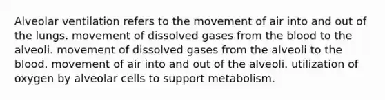 Alveolar ventilation refers to the movement of air into and out of the lungs. movement of dissolved gases from <a href='https://www.questionai.com/knowledge/k7oXMfj7lk-the-blood' class='anchor-knowledge'>the blood</a> to the alveoli. movement of dissolved gases from the alveoli to the blood. movement of air into and out of the alveoli. utilization of oxygen by alveolar cells to support metabolism.