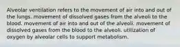 Alveolar ventilation refers to the movement of air into and out of the lungs. movement of dissolved gases from the alveoli to the blood. movement of air into and out of the alveoli. movement of dissolved gases from the blood to the alveoli. utilization of oxygen by alveolar cells to support metabolism.