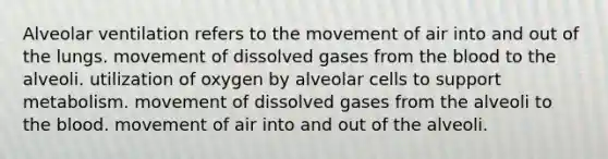 Alveolar ventilation refers to the movement of air into and out of the lungs. movement of dissolved gases from the blood to the alveoli. utilization of oxygen by alveolar cells to support metabolism. movement of dissolved gases from the alveoli to the blood. movement of air into and out of the alveoli.