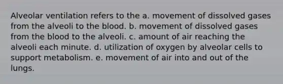 Alveolar ventilation refers to the a. movement of dissolved gases from the alveoli to the blood. b. movement of dissolved gases from the blood to the alveoli. c. amount of air reaching the alveoli each minute. d. utilization of oxygen by alveolar cells to support metabolism. e. movement of air into and out of the lungs.