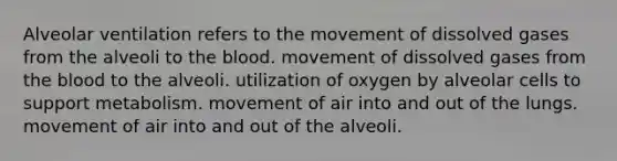 Alveolar ventilation refers to the movement of dissolved gases from the alveoli to <a href='https://www.questionai.com/knowledge/k7oXMfj7lk-the-blood' class='anchor-knowledge'>the blood</a>. movement of dissolved gases from the blood to the alveoli. utilization of oxygen by alveolar cells to support metabolism. movement of air into and out of the lungs. movement of air into and out of the alveoli.