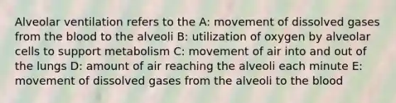 Alveolar ventilation refers to the A: movement of dissolved gases from the blood to the alveoli B: utilization of oxygen by alveolar cells to support metabolism C: movement of air into and out of the lungs D: amount of air reaching the alveoli each minute E: movement of dissolved gases from the alveoli to the blood