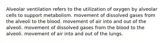 Alveolar ventilation refers to the utilization of oxygen by alveolar cells to support metabolism. movement of dissolved gases from the alveoli to the blood. movement of air into and out of the alveoli. movement of dissolved gases from the blood to the alveoli. movement of air into and out of the lungs.