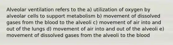 Alveolar ventilation refers to the a) utilization of oxygen by alveolar cells to support metabolism b) movement of dissolved gases from the blood to the alveoli c) movement of air into and out of the lungs d) movement of air into and out of the alveoli e) movement of dissolved gases from the alveoli to the blood