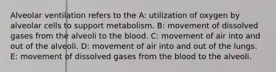 Alveolar ventilation refers to the A: utilization of oxygen by alveolar cells to support metabolism. B: movement of dissolved gases from the alveoli to the blood. C: movement of air into and out of the alveoli. D: movement of air into and out of the lungs. E: movement of dissolved gases from the blood to the alveoli.