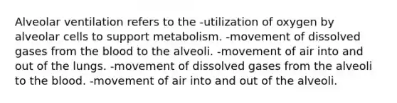 Alveolar ventilation refers to the -utilization of oxygen by alveolar cells to support metabolism. -movement of dissolved gases from the blood to the alveoli. -movement of air into and out of the lungs. -movement of dissolved gases from the alveoli to the blood. -movement of air into and out of the alveoli.