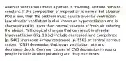 Alveolar Ventilation Unless a person is traveling, altitude remains constant. If the composition of inspired air is normal but alveolar PO2 is low, then the problem must lie with alveolar ventilation. Low alveolar ventilation is also known as hypoventilation and is characterized by lower-than-normal volumes of fresh air entering the alveoli. Pathological changes that can result in alveolar hypoventilation (Fig. 18.3c) include decreased lung compliance [p. 548], increased airway resistance [p. 550], or central nervous system (CNS) depression that slows ventilation rate and decreases depth. Common causes of CNS depression in young people include alcohol poisoning and drug overdoses.