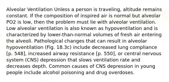 Alveolar Ventilation Unless a person is traveling, altitude remains constant. If the composition of inspired air is normal but alveolar PO2 is low, then the problem must lie with alveolar ventilation. Low alveolar ventilation is also known as hypoventilation and is characterized by lower-than-normal volumes of fresh air entering the alveoli. Pathological changes that can result in alveolar hypoventilation (Fig. 18.3c) include decreased lung compliance [p. 548], increased airway resistance [p. 550], or central nervous system (CNS) depression that slows ventilation rate and decreases depth. Common causes of CNS depression in young people include alcohol poisoning and drug overdoses.