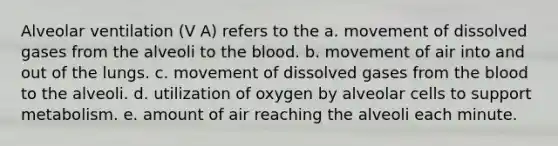 Alveolar ventilation (V A) refers to the a. movement of dissolved gases from the alveoli to the blood. b. movement of air into and out of the lungs. c. movement of dissolved gases from the blood to the alveoli. d. utilization of oxygen by alveolar cells to support metabolism. e. amount of air reaching the alveoli each minute.