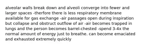 alveolar walls break down and alveoli converge into fewer and larger spaces -therfore there is less respiratory membrane available for gas exchange -air passages open during inspiration but collapse and obstruct outflow of air -air becomes trapped in lungs and the person becomes barrel-chested -spend 3-4x the normal amount of energy just to breathe. can become emaciated and exhausted extremely quickly