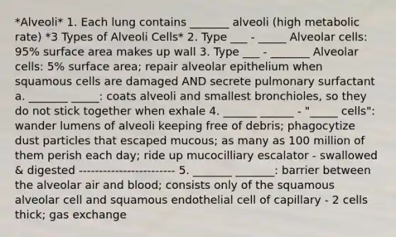 *Alveoli* 1. Each lung contains _______ alveoli (high metabolic rate) *3 Types of Alveoli Cells* 2. Type ___ - _____ Alveolar cells: 95% surface area makes up wall 3. Type ___ - _______ Alveolar cells: 5% surface area; repair alveolar epithelium when squamous cells are damaged AND secrete pulmonary surfactant a. _______ _____: coats alveoli and smallest bronchioles, so they do not stick together when exhale 4. ______ ______ - "_____ cells": wander lumens of alveoli keeping free of debris; phagocytize dust particles that escaped mucous; as many as 100 million of them perish each day; ride up mucocilliary escalator - swallowed & digested ------------------------ 5. _______ _______: barrier between the alveolar air and blood; consists only of the squamous alveolar cell and squamous endothelial cell of capillary - 2 cells thick; gas exchange