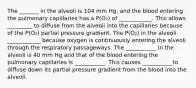 The _______ in the alveoli is 104 mm Hg, and the blood entering the pulmonary capillaries has a P(O₂) of ____________. This allows _________ to diffuse from the alveoli into the capillaries because of the P(O₂) partial pressure gradient. The P(O₂) in the alveoli ____________ because oxygen is continuously entering the alveoli through the respiratory passageways. The ___________ in the alveoli is 40 mm Hg and that of the blood entering the pulmonary capillaries is ___________. This causes ___________to diffuse down its partial pressure gradient from the blood into the alveoli.