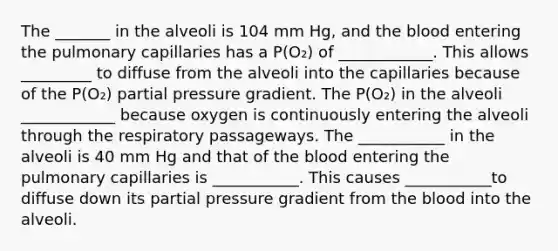 The _______ in the alveoli is 104 mm Hg, and <a href='https://www.questionai.com/knowledge/k7oXMfj7lk-the-blood' class='anchor-knowledge'>the blood</a> entering the pulmonary capillaries has a P(O₂) of ____________. This allows _________ to diffuse from the alveoli into the capillaries because of the P(O₂) partial pressure gradient. The P(O₂) in the alveoli ____________ because oxygen is continuously entering the alveoli through the respiratory passageways. The ___________ in the alveoli is 40 mm Hg and that of the blood entering the pulmonary capillaries is ___________. This causes ___________to diffuse down its partial pressure gradient from the blood into the alveoli.