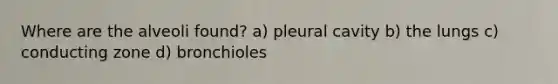 Where are the alveoli found? a) pleural cavity b) the lungs c) conducting zone d) bronchioles