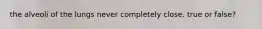 the alveoli of the lungs never completely close. true or false?