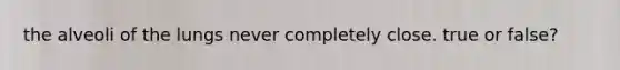 the alveoli of the lungs never completely close. true or false?